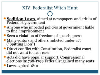 XIV. Federalist Witch Hunt 
Sedition Laws- aimed at newspapers and critics of 
Federalist government 
Anyone who impeded policies of government liable 
to fine, imprisonment 
Seen a violation of freedom of speech, press 
Many editors and others indicted under act 
(“Spitting Lion”) 
Direct conflict with Constitution, Federalist court 
did not want to hear case 
Acts did have popular support, Congressional 
elections in1798-1799 Federalist gained many seats 
Laws expired 1801 
 