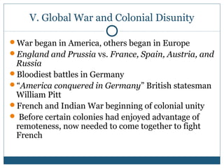 V. Global War and Colonial Disunity 
War began in America, others began in Europe 
England and Prussia vs. France, Spain, Austria, and 
Russia 
Bloodiest battles in Germany 
“America conquered in Germany” British statesman 
William Pitt 
French and Indian War beginning of colonial unity 
 Before certain colonies had enjoyed advantage of 
remoteness, now needed to come together to fight 
French 
 