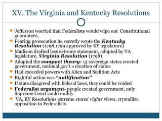 XV. The Virginia and Kentucky Resolutions 
Jefferson worried that Federalists would wipe out Constitutional 
guarantees, 
Fearing prosecution he secretly wrote the Kentucky 
Resolution (1798,1799 approved by KY legislature) 
Madison drafted less extreme statement, adopted by VA 
legislature, Virginia Resolution (1798) 
Adopted the compact theory- 13 sovereign states created 
government, national gov’t a creation of states 
Had exceeded powers with Alien and Sedition Acts 
Rightful action was “nullification” 
If state disagreed with federal laws, they could be voided 
Federalist argument- people created government, only 
Supreme Court could nullify 
 VA, KY Resolutions extreme states’ rights views, crystallize 
opposition to Federalists 
 