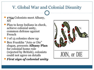 V. Global War and Colonial Disunity 
1754 Colonists meet Albany, 
NY 
Plan to keep Indians in check, 
achieve colonial unity, 
common defense against 
French 
7 of 13 colonies show up 
Ben Franklin “Join or Die” 
slogan, presents Albany Plan 
for colonial home rule 
(rejected by British), colonists 
could not agree on details 
First sign of colonial unity 
 