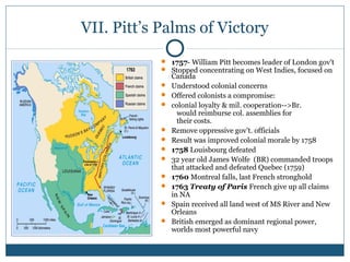 VII. Pitt’s Palms of Victory 
 1757- William Pitt becomes leader of London gov’t 
 Stopped concentrating on West Indies, focused on 
Canada 
 Understood colonial concerns 
 Offered colonists a compromise: 
 colonial loyalty & mil. cooperation-->Br. 
would reimburse col. assemblies for 
their costs. 
 Remove oppressive gov’t. officials 
 Result was improved colonial morale by 1758 
 1758 Louisbourg defeated 
 32 year old James Wolfe (BR) commanded troops 
that attacked and defeated Quebec (1759) 
 1760 Montreal falls, last French stronghold 
 1763 Treaty of Paris French give up all claims 
in NA 
 Spain received all land west of MS River and New 
Orleans 
 British emerged as dominant regional power, 
worlds most powerful navy 
 