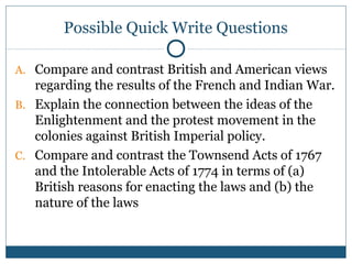 Possible Quick Write Questions 
A. Compare and contrast British and American views 
regarding the results of the French and Indian War. 
B. Explain the connection between the ideas of the 
Enlightenment and the protest movement in the 
colonies against British Imperial policy. 
C. Compare and contrast the Townsend Acts of 1767 
and the Intolerable Acts of 1774 in terms of (a) 
British reasons for enacting the laws and (b) the 
nature of the laws 
 
