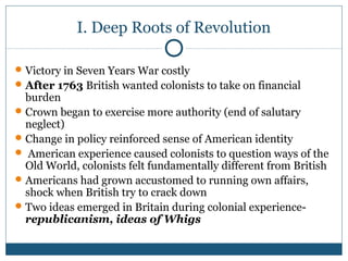 I. Deep Roots of Revolution 
Victory in Seven Years War costly 
After 1763 British wanted colonists to take on financial 
burden 
Crown began to exercise more authority (end of salutary 
neglect) 
Change in policy reinforced sense of American identity 
 American experience caused colonists to question ways of the 
Old World, colonists felt fundamentally different from British 
Americans had grown accustomed to running own affairs, 
shock when British try to crack down 
Two ideas emerged in Britain during colonial experience-republicanism, 
ideas of Whigs 
 