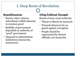 I. Deep Roots of Revolution 
Republicanism 
 Society where citizens 
subordinate selfish interests 
to common good 
 Stability of government 
depended on authority of 
“good” government 
 Opposed to authoritarian 
institutions (monarchy, 
aristocracy) 
Whig Political Thought 
Result of more royal authority 
 Threat to liberty by monarch 
Warned citizens to be on 
guard against corruption 
 People should be 
represented by elected 
officials, not monarchs 
 