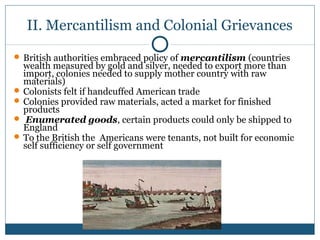 II. Mercantilism and Colonial Grievances 
British authorities embraced policy of mercantilism (countries 
wealth measured by gold and silver, needed to export more than 
import, colonies needed to supply mother country with raw 
materials) 
Colonists felt if handcuffed American trade 
Colonies provided raw materials, acted a market for finished 
products 
 Enumerated goods, certain products could only be shipped to 
England 
To the British the Americans were tenants, not built for economic 
self sufficiency or self government 
 