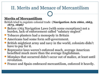 II. Merits and Menace of Mercantilism 
Merits of Mercantilism 
British tried to regulate colonial trade (Navigation Acts 1660, 1663, 
1673, 1696) 
Before 1763 Navigation Laws (with some exceptions) not a 
burden, lack of enforcement called “salutary neglect” 
Tobacco planters had a monopoly in Britain 
Americans had some form self-government. 
British mightiest army and navy in the world, colonists didn’t 
have to pay for it. 
Repressive laws weren’t enforced much, average American 
benefited much more than the average Englishman. 
Mistakes that occurred didn’t occur out of malice, at least until 
revolution. 
France and Spain embraced mercantilism, enforced it heavily. 
 