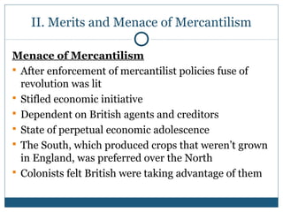 II. Merits and Menace of Mercantilism 
Menace of Mercantilism 
 After enforcement of mercantilist policies fuse of 
revolution was lit 
 Stifled economic initiative 
 Dependent on British agents and creditors 
 State of perpetual economic adolescence 
 The South, which produced crops that weren’t grown 
in England, was preferred over the North 
 Colonists felt British were taking advantage of them 
 