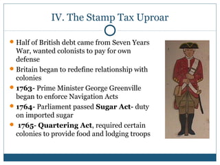 IV. The Stamp Tax Uproar 
Half of British debt came from Seven Years 
War, wanted colonists to pay for own 
defense 
Britain began to redefine relationship with 
colonies 
1763- Prime Minister George Greenville 
began to enforce Navigation Acts 
1764- Parliament passed Sugar Act- duty 
on imported sugar 
 1765- Quartering Act, required certain 
colonies to provide food and lodging troops 
 