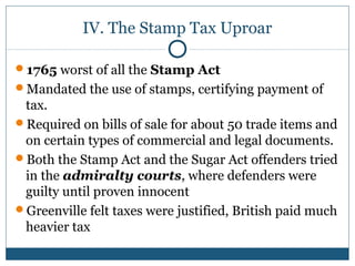 IV. The Stamp Tax Uproar 
1765 worst of all the Stamp Act 
Mandated the use of stamps, certifying payment of 
tax. 
Required on bills of sale for about 50 trade items and 
on certain types of commercial and legal documents. 
Both the Stamp Act and the Sugar Act offenders tried 
in the admiralty courts, where defenders were 
guilty until proven innocent 
Greenville felt taxes were justified, British paid much 
heavier tax 
 