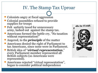 IV. The Stamp Tax Uproar 
Colonists angry at fiscal aggression 
Colonial assemblies refused to provide 
supplies for troops 
Felt unfairly taxed for unnecessary 
army, lashed out against the stamp tax. 
Americans formed the battle cry, “No taxation 
without representation!” 
Angered, to the principle of the matter 
Americans denied the right of Parliament to 
tax Americans, since none were in Parliament. 
British idea of “virtual representation,” 
every Parliament member represented all 
British subjects (so Americans were 
represented). 
Americans rejected “virtual representation”, 
began to consider political independence 
 