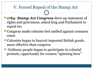 V. Forced Repeal of the Stamp Act 
1765- Stamp Act Congress drew up statement of 
rights and grievances, asked king and Parliament to 
repeal tax 
Congress made colonies feel unified against common 
cause 
Colonists began to boycott imported British goods, 
more effective than congress 
 Ordinary people began to participate in colonial 
protests, opportunity for women “spinning bees” 
 