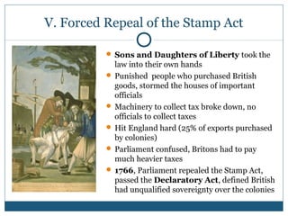 V. Forced Repeal of the Stamp Act 
 Sons and Daughters of Liberty took the 
law into their own hands 
 Punished people who purchased British 
goods, stormed the houses of important 
officials 
Machinery to collect tax broke down, no 
officials to collect taxes 
 Hit England hard (25% of exports purchased 
by colonies) 
 Parliament confused, Britons had to pay 
much heavier taxes 
 1766, Parliament repealed the Stamp Act, 
passed the Declaratory Act, defined British 
had unqualified sovereignty over the colonies 
 