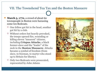 VII. The Townshend Tea Tax and the Boston Massacre 
 March 5, 1770, a crowd of about 60 
townspeople in Boston were harassing 
some ten Redcoats. 
 One fellow got hit in the head, another 
got hit by a club. 
 Without orders but heavily provoked, 
the troops opened fire, wounding or 
killing eleven “innocent” citizens, 
including Crispus Attucks, a black 
former-slave and the “leader” of the 
mob in the Boston Massacre. Attucks 
became a symbol of freedom (from 
slave, to freeman, to martyr who stood 
up to Britain for liberty). 
 Only two Redcoats were prosecuted, 
represented by John Adams 
 
