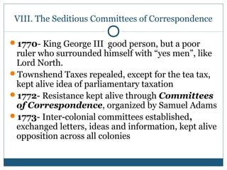 VIII. The Seditious Committees of Correspondence 
1770- King George III good person, but a poor 
ruler who surrounded himself with “yes men”, like 
Lord North. 
Townshend Taxes repealed, except for the tea tax, 
kept alive idea of parliamentary taxation 
1772- Resistance kept alive through Committees 
of Correspondence, organized by Samuel Adams 
1773- Inter-colonial committees established, 
exchanged letters, ideas and information, kept alive 
opposition across all colonies 
 