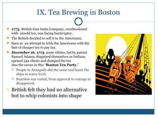 IX. Tea Brewing in Boston 
 1773- British East India Company, overburdened 
with unsold tea, was facing bankruptcy. 
 The British decided to sell it to the Americans, 
 Seen as an attempt to trick the Americans with the 
bait of cheaper tea to pay tax. 
 December 16, 1773, some whites, led by patriot 
Samuel Adams, disguised themselves as Indians, 
opened 342 chests and dumped the tea 
into the ocean in this “Boston Tea Party.” 
 People in Annapolis did the same and burnt the 
ships to water level. 
 Reaction was varied, from approval to outrage to 
disapproval. 
o British felt they had no alternative 
but to whip colonists into shape 
 