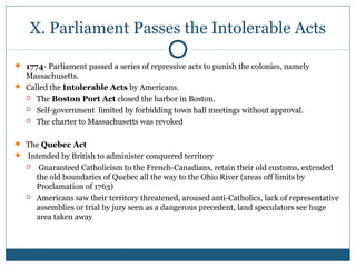 X. Parliament Passes the Intolerable Acts 
 1774- Parliament passed a series of repressive acts to punish the colonies, namely 
Massachusetts. 
 Called the Intolerable Acts by Americans. 
 The Boston Port Act closed the harbor in Boston. 
 Self-government limited by forbidding town hall meetings without approval. 
 The charter to Massachusetts was revoked 
 The Quebec Act 
 Intended by British to administer conquered territory 
 Guaranteed Catholicism to the French-Canadians, retain their old customs, extended 
the old boundaries of Quebec all the way to the Ohio River (areas off limits by 
Proclamation of 1763) 
 Americans saw their territory threatened, aroused anti-Catholics, lack of representative 
assemblies or trial by jury seen as a dangerous precedent, land speculators see huge 
area taken away 
 