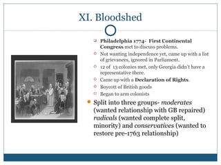 XI. Bloodshed 
 Philadelphia 1774- First Continental 
Congress met to discuss problems. 
 Not wanting independence yet, came up with a list 
of grievances, ignored in Parliament. 
 12 of 13 colonies met, only Georgia didn’t have a 
representative there. 
 Came up with a Declaration of Rights. 
 Boycott of British goods 
 Began to arm colonists 
Split into three groups- moderates 
(wanted relationship with GB repaired) 
radicals (wanted complete split, 
minority) and conservatives (wanted to 
restore pre-1763 relationship) 
 
