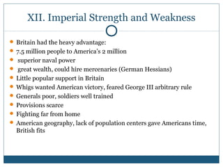 XII. Imperial Strength and Weakness 
 Britain had the heavy advantage: 
 7.5 million people to America’s 2 million 
 superior naval power 
 great wealth, could hire mercenaries (German Hessians) 
 Little popular support in Britain 
Whigs wanted American victory, feared George III arbitrary rule 
 Generals poor, soldiers well trained 
 Provisions scarce 
 Fighting far from home 
 American geography, lack of population centers gave Americans time, 
British fits 
 
