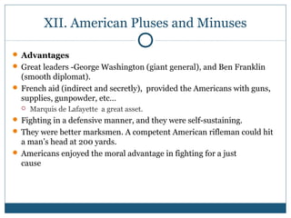 XII. American Pluses and Minuses 
 Advantages 
 Great leaders -George Washington (giant general), and Ben Franklin 
(smooth diplomat). 
 French aid (indirect and secretly), provided the Americans with guns, 
supplies, gunpowder, etc… 
 Marquis de Lafayette a great asset. 
 Fighting in a defensive manner, and they were self-sustaining. 
 They were better marksmen. A competent American rifleman could hit 
a man’s head at 200 yards. 
 Americans enjoyed the moral advantage in fighting for a just 
cause 
 