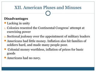 XII. American Pluses and Minuses 
Disadvantages 
Lacking in unity 
1. Colonies resented the Continental Congress’ attempt at 
exercising power 
2. Sectional jealousy over the appointment of military leaders 
Americans had little money. Inflation also hit families of 
soldiers hard, and made many people poor. 
 Colonial money worthless, inflation of prices for basic 
goods 
Americans had no navy. 
 
