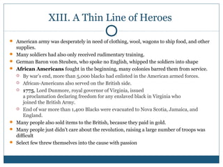 XIII. A Thin Line of Heroes 
 American army was desperately in need of clothing, wool, wagons to ship food, and other 
supplies. 
 Many soldiers had also only received rudimentary training. 
 German Baron von Steuben, who spoke no English, whipped the soldiers into shape 
 African Americans fought in the beginning, many colonies barred them from service. 
 By war’s end, more than 5,000 blacks had enlisted in the American armed forces. 
 African-Americans also served on the British side. 
 1775, Lord Dunmore, royal governor of Virginia, issued 
a proclamation declaring freedom for any enslaved black in Virginia who 
joined the British Army. 
 End of war more than 1,400 Blacks were evacuated to Nova Scotia, Jamaica, and 
England. 
 Many people also sold items to the British, because they paid in gold. 
 Many people just didn’t care about the revolution, raising a large number of troops was 
difficult 
 Select few threw themselves into the cause with passion 
 