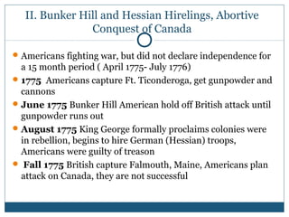 II. Bunker Hill and Hessian Hirelings, Abortive 
Conquest of Canada 
Americans fighting war, but did not declare independence for 
a 15 month period ( April 1775- July 1776) 
1775 Americans capture Ft. Ticonderoga, get gunpowder and 
cannons 
June 1775 Bunker Hill American hold off British attack until 
gunpowder runs out 
August 1775 King George formally proclaims colonies were 
in rebellion, begins to hire German (Hessian) troops, 
Americans were guilty of treason 
 Fall 1775 British capture Falmouth, Maine, Americans plan 
attack on Canada, they are not successful 
 