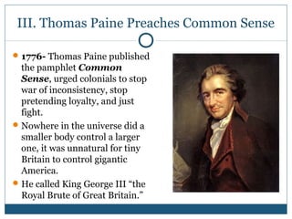 III. Thomas Paine Preaches Common Sense 
1776- Thomas Paine published 
the pamphlet Common 
Sense, urged colonials to stop 
war of inconsistency, stop 
pretending loyalty, and just 
fight. 
Nowhere in the universe did a 
smaller body control a larger 
one, it was unnatural for tiny 
Britain to control gigantic 
America. 
He called King George III “the 
Royal Brute of Great Britain.” 
 