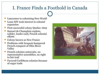 I. France Finds a Foothold in Canada 
 Latecomer to colonizing New World 
 Louis XIV took interest in colonial 
expansion 
 First successful colony Quebec 1609 
 Samuel de Champlain explore, 
solider, leader early French colonial 
efforts 
 Colony known as New France 
 Problems with Iroquois hampered 
French conquest of Ohio River 
Valley 
 French colonies autocratic, no 
representative assemblies, no right 
to fair trail 
 Favored Caribbean colonies because 
of sugar trade 
 