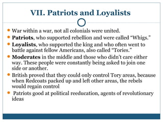 VII. Patriots and Loyalists 
War within a war, not all colonials were united. 
Patriots, who supported rebellion and were called “Whigs.” 
Loyalists, who supported the king and who often went to 
battle against fellow Americans, also called “Tories.” 
Moderates in the middle and those who didn’t care either 
way. These people were constantly being asked to join one 
side or another. 
British proved that they could only control Tory areas, because 
when Redcoats packed up and left other areas, the rebels 
would regain control 
 Patriots good at political reeducation, agents of revolutionary 
ideas 
 