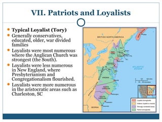 VII. Patriots and Loyalists 
Typical Loyalist (Tory) 
Generally conservatives, 
educated, older, war divided 
families 
Loyalists were most numerous 
where the Anglican Church was 
strongest (the South). 
Loyalists were less numerous 
in New England, where 
Presbyterianism and 
Congregationalism flourished. 
Loyalists were more numerous 
in the aristocratic areas such as 
Charleston, SC 
 