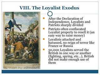 VIII. The Loyalist Exodus 
 After the Declaration of 
Independence, Loyalists and 
Patriots sharply divided 
 Patriots often confiscated 
Loyalist property to resell it (an 
easy way to raise money) 
 Loyalists attacked and 
harassed, no reign of terror like 
France or Russia 
 50,000 Loyalists served the 
British in one way or another 
(fighting, spying, etc…), British 
did not make enough use of 
them 
 