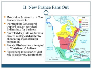 II. New France Fans Out 
Most valuable resource in New 
France- beaver fur 
 Fur trappers (voyageurs) 
trapped beaver, recruited 
Indians into fur business 
 Traveled deep into wilderness, 
created ecological disaster by 
eliminating most of beaver 
population 
French Missionaries attempted 
to “Christianize” Indians 
 Voyageurs, missionaries vital 
role as explorers, geographers 
 