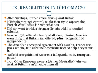IX. REVOLUTION IN DIPLOMACY? 
After Saratoga, France enters war against Britain. 
If Britain regained control, might then try to capture the 
French West Indies for compensation 
Did not want to risk a stronger Britain with its reunited 
colonies. 
France, 1778, offered a treaty of alliance, offering America 
everything that Britain had offered, plus recognition of 
independence. 
The Americans accepted agreement with caution, France was 
pro-Catholic, but since the Americans needed help, they’d take 
it. 
 Official recognition of American independence by European 
power 
1779 Other European powers (Armed Neutrality) join war 
against Britain, can’t handle them all 
 