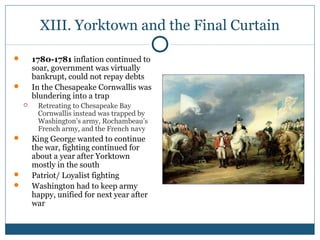 XIII. Yorktown and the Final Curtain 
 1780-1781 inflation continued to 
soar, government was virtually 
bankrupt, could not repay debts 
 In the Chesapeake Cornwallis was 
blundering into a trap 
 Retreating to Chesapeake Bay 
Cornwallis instead was trapped by 
Washington’s army, Rochambeau’s 
French army, and the French navy 
 King George wanted to continue 
the war, fighting continued for 
about a year after Yorktown 
mostly in the south 
 Patriot/ Loyalist fighting 
 Washington had to keep army 
happy, unified for next year after 
war 
 