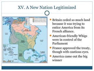 XV. A New Nation Legitimized 
Britain ceded so much land 
because it was trying to 
entice America from its 
French alliance. 
American-friendly Whigs 
were in control of the 
Parliament 
France approved the treaty, 
though with cautious eyes. 
America came out the big 
winner 
 