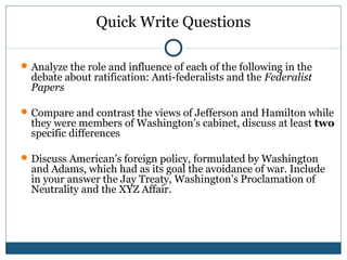 Quick Write Questions 
Analyze the role and influence of each of the following in the 
debate about ratification: Anti-federalists and the Federalist 
Papers 
Compare and contrast the views of Jefferson and Hamilton while 
they were members of Washington’s cabinet, discuss at least two 
specific differences 
Discuss American’s foreign policy, formulated by Washington 
and Adams, which had as its goal the avoidance of war. Include 
in your answer the Jay Treaty, Washington’s Proclamation of 
Neutrality and the XYZ Affair. 
 