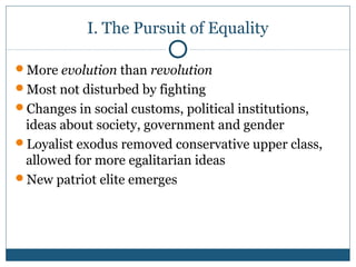 I. The Pursuit of Equality 
More evolution than revolution 
Most not disturbed by fighting 
Changes in social customs, political institutions, 
ideas about society, government and gender 
Loyalist exodus removed conservative upper class, 
allowed for more egalitarian ideas 
New patriot elite emerges 
 
