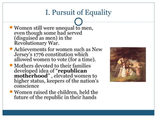 I. Pursuit of Equality 
Women still were unequal to men, 
even though some had served 
(disguised as men) in the 
Revolutionary War. 
Achievements for women such as New 
Jersey’s 1776 constitution which 
allowed women to vote (for a time). 
Mothers devoted to their families 
developed idea of “republican 
motherhood” , elevated women to 
higher status, keepers of the nation’s 
conscience 
Women raised the children, held the 
future of the republic in their hands 
 