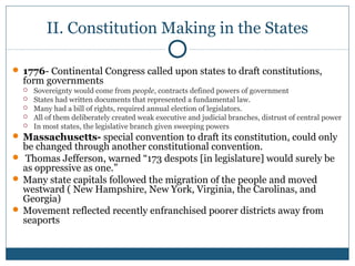 II. Constitution Making in the States 
 1776- Continental Congress called upon states to draft constitutions, 
form governments 
 Sovereignty would come from people, contracts defined powers of government 
 States had written documents that represented a fundamental law. 
 Many had a bill of rights, required annual election of legislators. 
 All of them deliberately created weak executive and judicial branches, distrust of central power 
 In most states, the legislative branch given sweeping powers 
Massachusetts- special convention to draft its constitution, could only 
be changed through another constitutional convention. 
 Thomas Jefferson, warned “173 despots [in legislature] would surely be 
as oppressive as one.” 
Many state capitals followed the migration of the people and moved 
westward ( New Hampshire, New York, Virginia, the Carolinas, and 
Georgia) 
Movement reflected recently enfranchised poorer districts away from 
seaports 
 