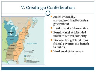 V. Creating a Confederation 
States eventually 
surrendered land to central 
government 
Used to make future states 
Result was that it bonded 
union to central authority 
Pioneers bought land from 
federal government, benefit 
to nation 
Weakened state powers 
 