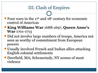 III. Clash of Empires 
Four wars in the 17th and 18th century for economic 
control of Americas 
King Williams War 1688-1697, Queen Anne’s 
War 1701-1713 
Did not involve large numbers of troops, America not 
seen as worthy of commitment from European 
powers 
Usually involved French and Indian allies attacking 
English colonial settlements 
Deerfield, MA; Schenectady, NY scenes of most 
violence 
 