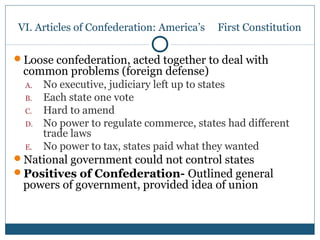 VI. Articles of Confederation: America’s First Constitution 
Loose confederation, acted together to deal with 
common problems (foreign defense) 
A. No executive, judiciary left up to states 
B. Each state one vote 
C. Hard to amend 
D. No power to regulate commerce, states had different 
trade laws 
E. No power to tax, states paid what they wanted 
National government could not control states 
Positives of Confederation- Outlined general 
powers of government, provided idea of union 
 