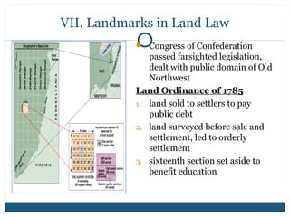 VII. Landmarks in Land Law 
 Congress of Confederation 
passed farsighted legislation, 
dealt with public domain of Old 
Northwest 
Land Ordinance of 1785 
1. land sold to settlers to pay 
public debt 
2. land surveyed before sale and 
settlement, led to orderly 
settlement 
3. sixteenth section set aside to 
benefit education 
 