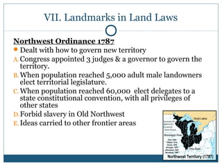 VII. Landmarks in Land Laws 
Northwest Ordinance 1787 
Dealt with how to govern new territory 
A.Congress appointed 3 judges & a governor to govern the 
territory. 
B.When population reached 5,000 adult male landowners 
elect territorial legislature. 
C.When population reached 60,000 elect delegates to a 
state constitutional convention, with all privileges of 
other states 
D.Forbid slavery in Old Northwest 
E. Ideas carried to other frontier areas 
 
