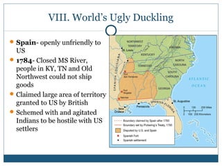 VIII. World’s Ugly Duckling 
Spain- openly unfriendly to 
US 
1784- Closed MS River, 
people in KY, TN and Old 
Northwest could not ship 
goods 
Claimed large area of territory 
granted to US by British 
Schemed with and agitated 
Indians to be hostile with US 
settlers 
 