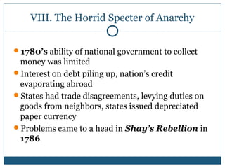 VIII. The Horrid Specter of Anarchy 
1780’s ability of national government to collect 
money was limited 
Interest on debt piling up, nation’s credit 
evaporating abroad 
States had trade disagreements, levying duties on 
goods from neighbors, states issued depreciated 
paper currency 
Problems came to a head in Shay’s Rebellion in 
1786 
 