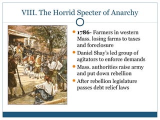 VIII. The Horrid Specter of Anarchy 
1786- Farmers in western 
Mass. losing farms to taxes 
and foreclosure 
Daniel Shay’s led group of 
agitators to enforce demands 
Mass. authorities raise army 
and put down rebellion 
After rebellion legislature 
passes debt relief laws 
 