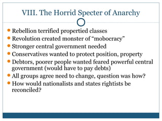 VIII. The Horrid Specter of Anarchy 
Rebellion terrified propertied classes 
Revolution created monster of “mobocracy” 
Stronger central government needed 
Conservatives wanted to protect position, property 
Debtors, poorer people wanted feared powerful central 
government (would have to pay debts) 
All groups agree need to change, question was how? 
How would nationalists and states rightists be 
reconciled? 
 