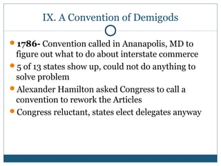 IX. A Convention of Demigods 
1786- Convention called in Ananapolis, MD to 
figure out what to do about interstate commerce 
5 of 13 states show up, could not do anything to 
solve problem 
Alexander Hamilton asked Congress to call a 
convention to rework the Articles 
Congress reluctant, states elect delegates anyway 
 