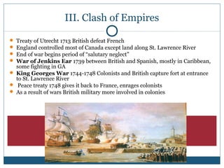 III. Clash of Empires 
 Treaty of Utrecht 1713 British defeat French 
 England controlled most of Canada except land along St. Lawrence River 
 End of war begins period of “salutary neglect” 
 War of Jenkins Ear 1739 between British and Spanish, mostly in Caribbean, 
some fighting in GA 
 King Georges War 1744-1748 Colonists and British capture fort at entrance 
to St. Lawrence River 
 Peace treaty 1748 gives it back to France, enrages colonists 
 As a result of wars British military more involved in colonies 
 